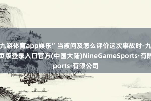 九游体育app娱乐”当被问及怎么评价这次事故时-九游网页版登录入口官方(中国大陆)NineGameSports·有限公司