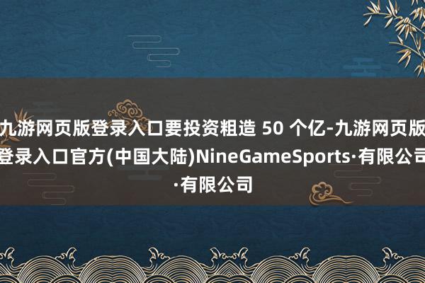 九游网页版登录入口要投资粗造 50 个亿-九游网页版登录入口官方(中国大陆)NineGameSports·有限公司