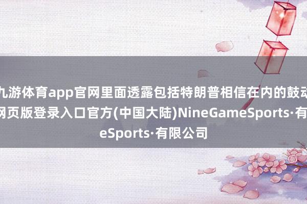 九游体育app官网里面透露包括特朗普相信在内的鼓动-九游网页版登录入口官方(中国大陆)NineGameSports·有限公司