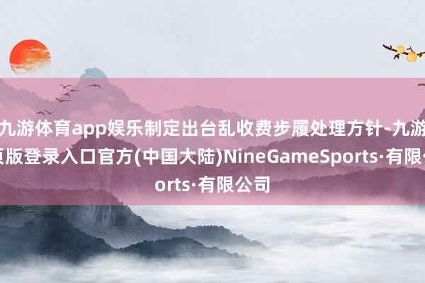 九游体育app娱乐制定出台乱收费步履处理方针-九游网页版登录入口官方(中国大陆)NineGameSports·有限公司