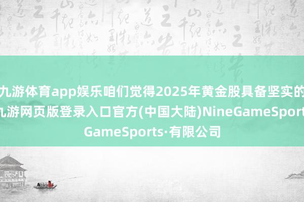九游体育app娱乐咱们觉得2025年黄金股具备坚实的补涨逻辑-九游网页版登录入口官方(中国大陆)NineGameSports·有限公司