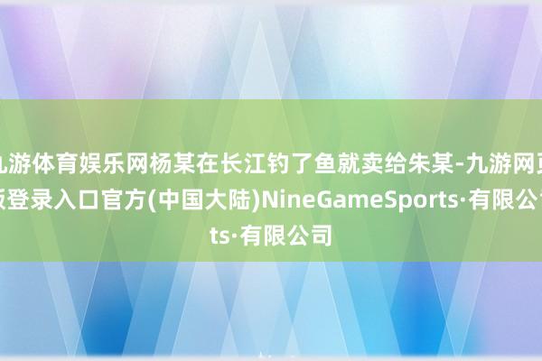九游体育娱乐网杨某在长江钓了鱼就卖给朱某-九游网页版登录入口官方(中国大陆)NineGameSports·有限公司
