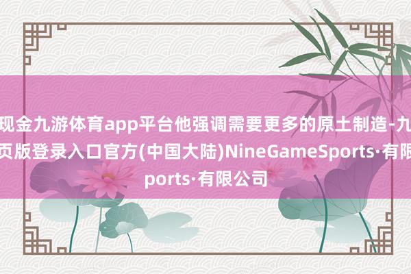 现金九游体育app平台他强调需要更多的原土制造-九游网页版登录入口官方(中国大陆)NineGameSports·有限公司