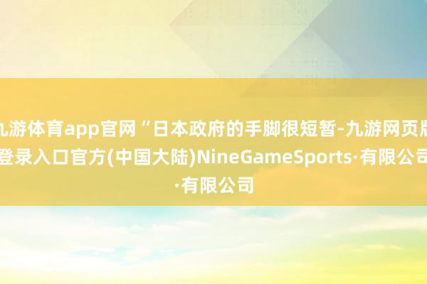 九游体育app官网“日本政府的手脚很短暂-九游网页版登录入口官方(中国大陆)NineGameSports·有限公司