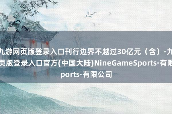 九游网页版登录入口刊行边界不越过30亿元（含）-九游网页版登录入口官方(中国大陆)NineGameSports·有限公司